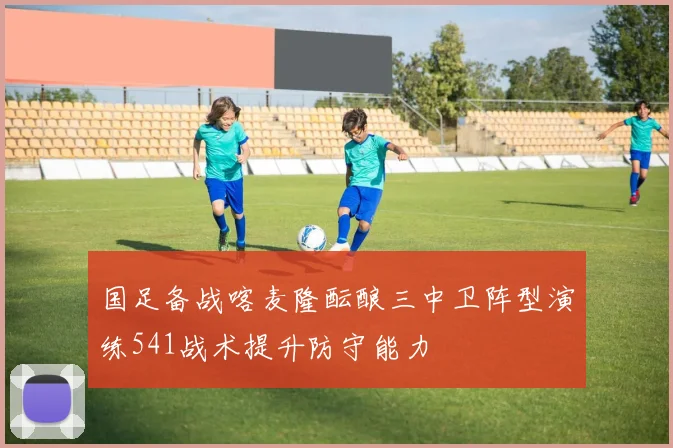 国足备战喀麦隆酝酿三中卫阵型演练541战术提升防守能力