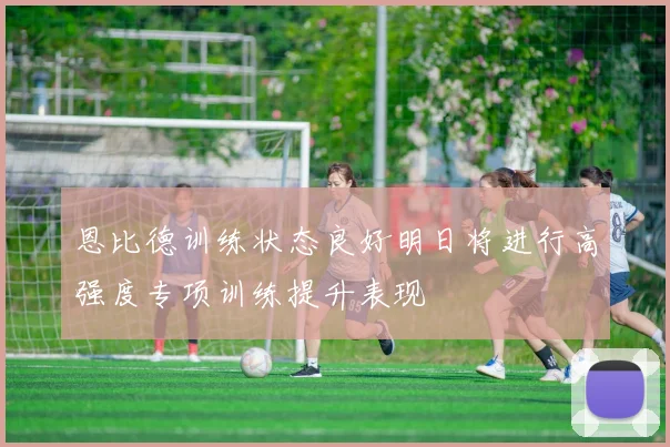 恩比德训练状态良好明日将进行高强度专项训练提升表现