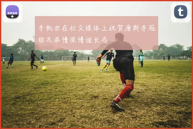 李凯尔在社交媒体上祝贺唐斯夺冠称兄弟情深情谊长存