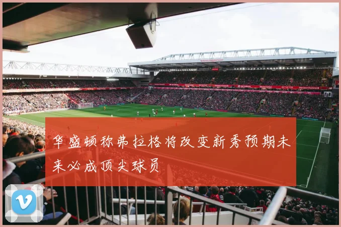 华盛顿称弗拉格将改变新秀预期未来必成顶尖球员