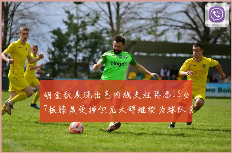 胡金秋表现出色内线支柱再添15分7板膝盖受撞但无大碍继续为球队贡献力量