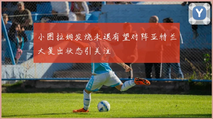 小图拉姆发烧未退有望对阵亚特兰大复出状态引关注