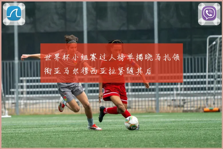 世界杯小组赛过人榜单揭晓马扎领衔亚马尔穆西亚拉紧随其后