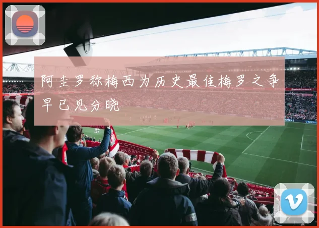阿圭罗称梅西为历史最佳梅罗之争早已见分晓