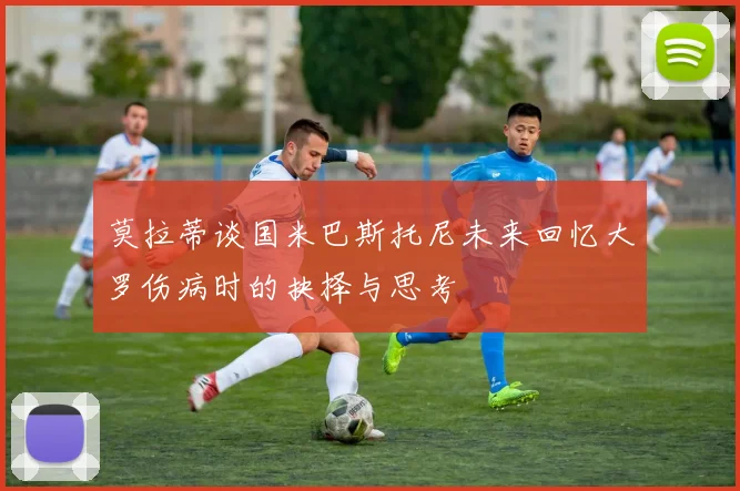 莫拉蒂谈国米巴斯托尼未来回忆大罗伤病时的抉择与思考