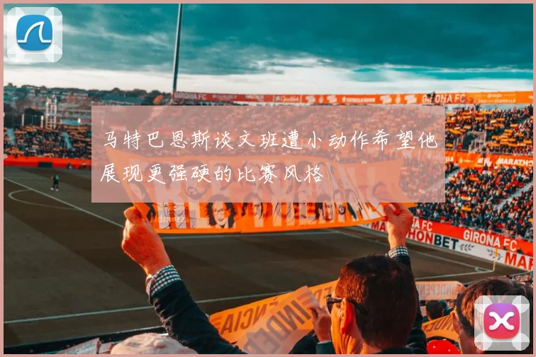 马特巴恩斯谈文班遭小动作希望他展现更强硬的比赛风格