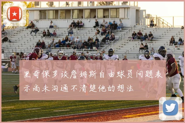 里奇保罗谈詹姆斯自由球员问题表示尚未沟通不清楚他的想法