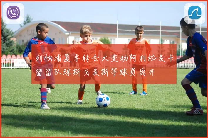 利物浦夏季转会大变动阿利松麦卡留留队琼斯戈麦斯等球员离开