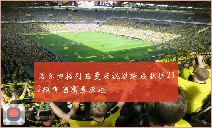 马竞为格列兹曼庆祝进球成就送212瓶啤酒寓意深远