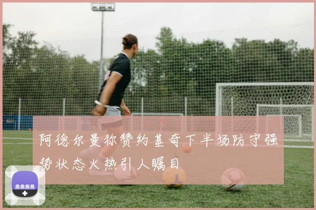 阿德尔曼称赞约基奇下半场防守强势状态火热引人瞩目