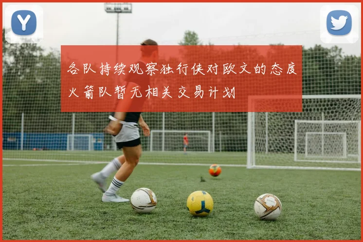 各队持续观察独行侠对欧文的态度火箭队暂无相关交易计划