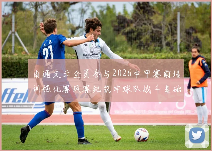 南通支云全员参与2026中甲赛前培训强化赛风赛纪筑牢球队战斗基础