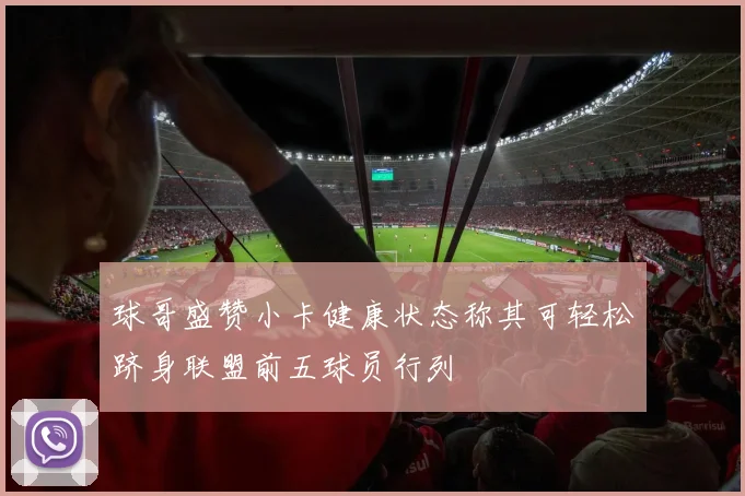 球哥盛赞小卡健康状态称其可轻松跻身联盟前五球员行列