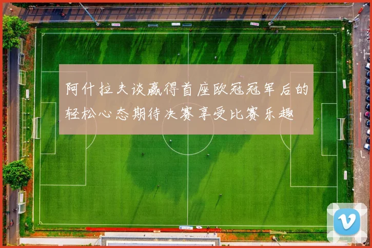 阿什拉夫谈赢得首座欧冠冠军后的轻松心态期待决赛享受比赛乐趣