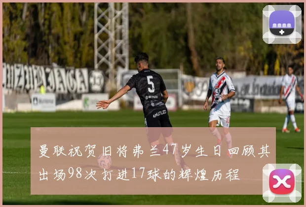 曼联祝贺旧将弗兰47岁生日回顾其出场98次打进17球的辉煌历程