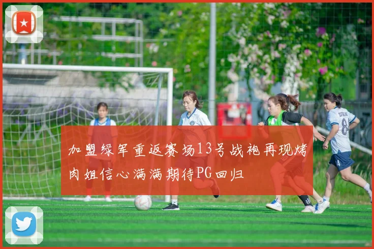 加盟绿军重返赛场13号战袍再现烤肉姐信心满满期待PG回归