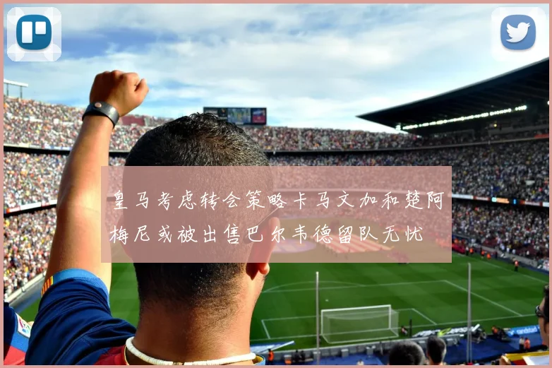 皇马考虑转会策略卡马文加和楚阿梅尼或被出售巴尔韦德留队无忧