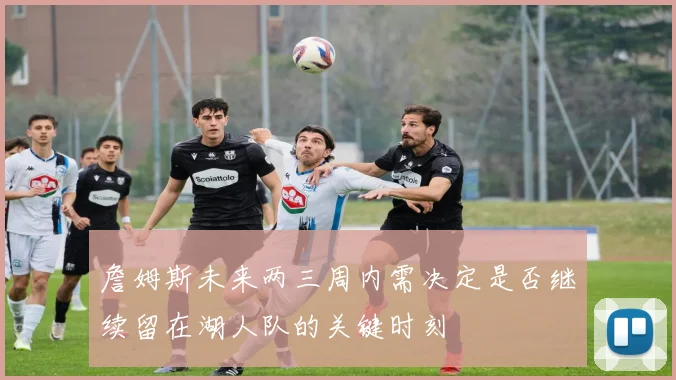 詹姆斯未来两三周内需决定是否继续留在湖人队的关键时刻