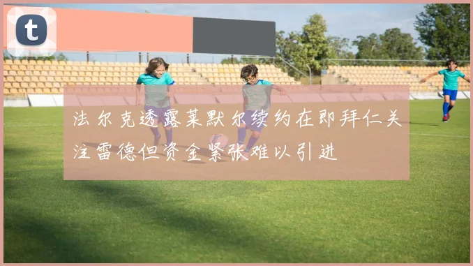 法尔克透露莱默尔续约在即拜仁关注雷德但资金紧张难以引进