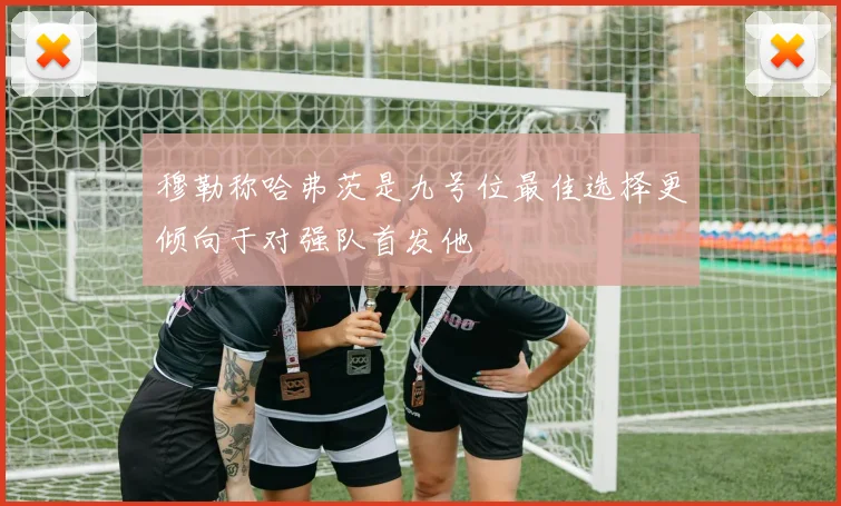 穆勒称哈弗茨是九号位最佳选择更倾向于对强队首发他
