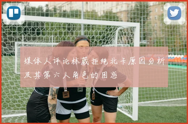 媒体人评论林葳拒绝北卡原因分析及其第六人角色的困惑