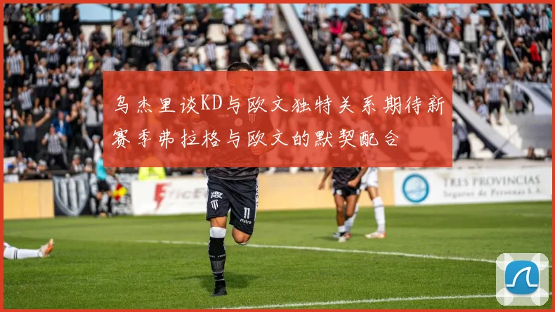 乌杰里谈KD与欧文独特关系期待新赛季弗拉格与欧文的默契配合