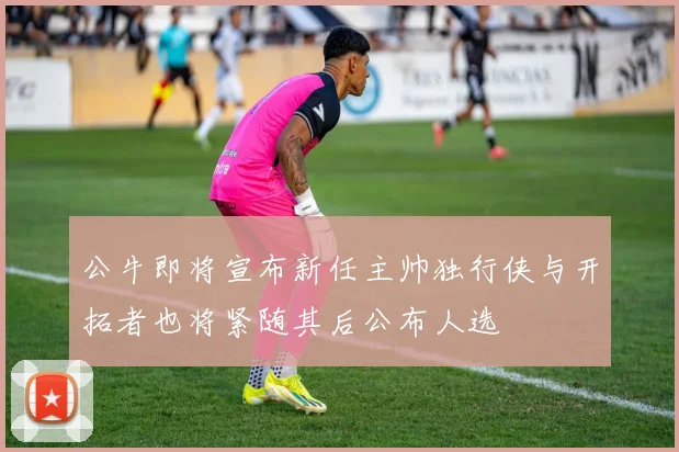 公牛即将宣布新任主帅独行侠与开拓者也将紧随其后公布人选