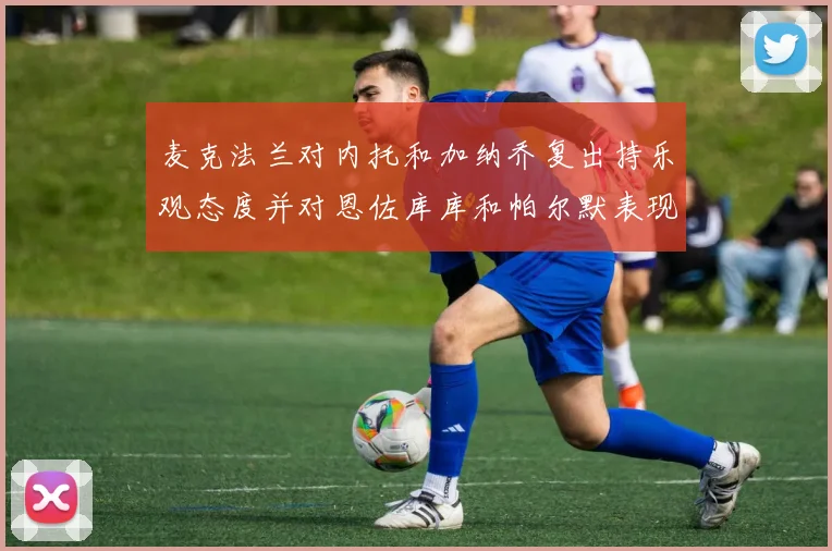 麦克法兰对内托和加纳乔复出持乐观态度并对恩佐库库和帕尔默表现表示满意