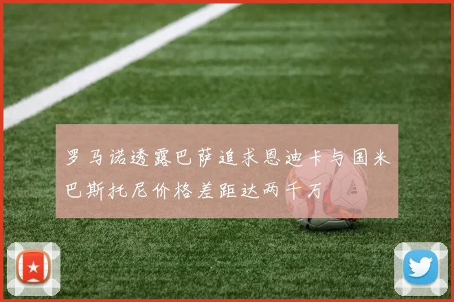 罗马诺透露巴萨追求恩迪卡与国米巴斯托尼价格差距达两千万