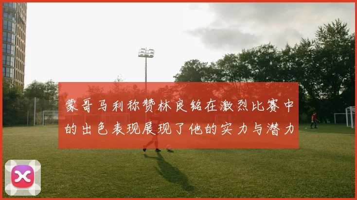 蒙哥马利称赞林良铭在激烈比赛中的出色表现展现了他的实力与潜力