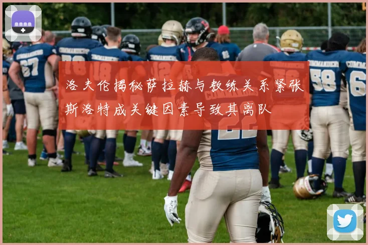 洛夫伦揭秘萨拉赫与教练关系紧张斯洛特成关键因素导致其离队