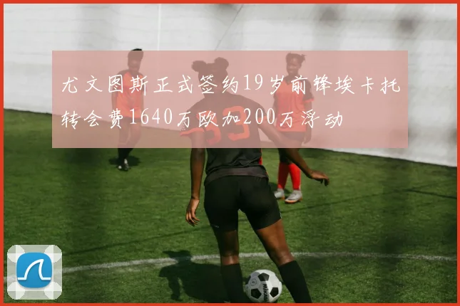 尤文图斯正式签约19岁前锋埃卡托转会费1640万欧加200万浮动